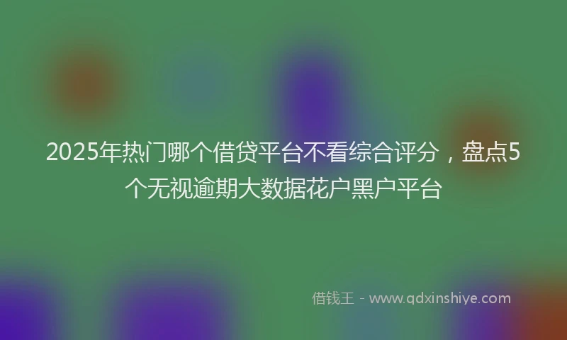 2025年热门哪个借贷平台不看综合评分，盘点5个无视逾期大数据花户黑户平台