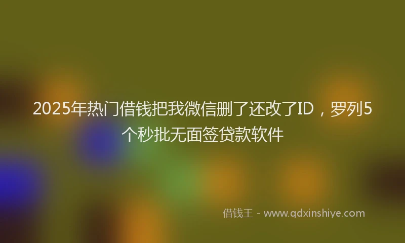 2025年热门借钱把我微信删了还改了ID，罗列5个秒批无面签贷款软件