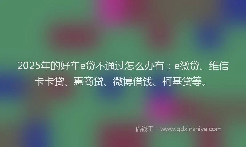 2025年的好车e贷不通过怎么办有：e微贷、维信卡卡贷、惠商贷、微博借钱、柯基贷等。
