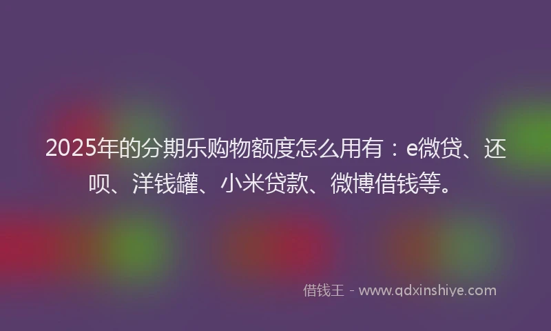 2025年的分期乐购物额度怎么用有：e微贷、还呗、洋钱罐、小米贷款、微博借钱等。