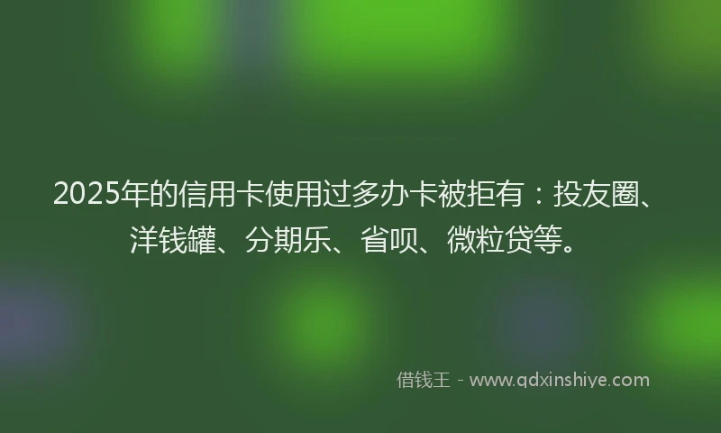 2025年的信用卡使用过多办卡被拒有：投友圈、洋钱罐、分期乐、省呗、微粒贷等。