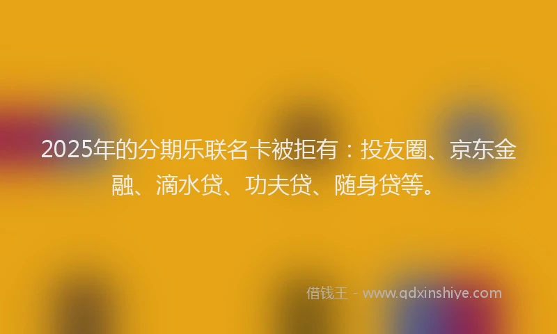 2025年的分期乐联名卡被拒有：投友圈、京东金融、滴水贷、功夫贷、随身贷等。