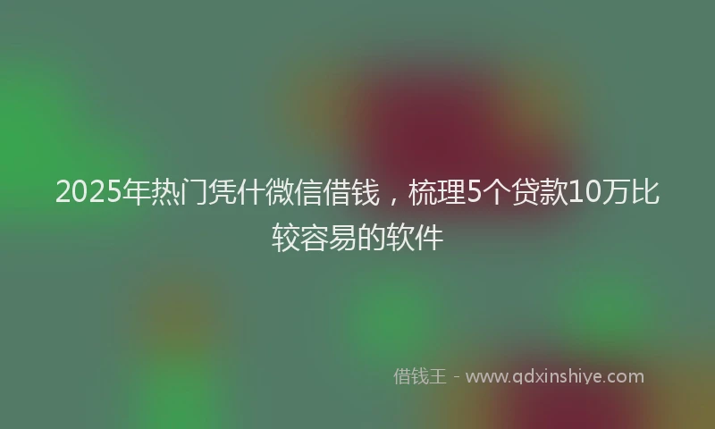2025年热门凭什微信借钱，梳理5个贷款10万比较容易的软件