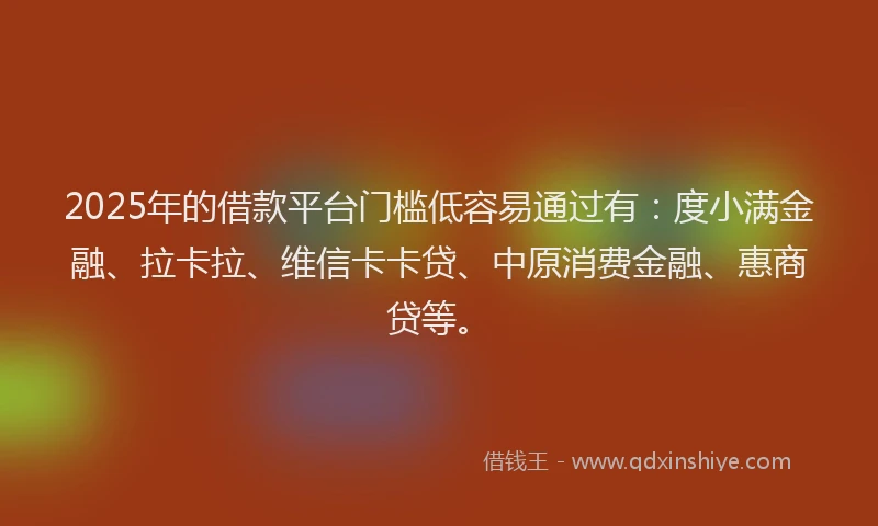2025年的借款平台门槛低容易通过有：度小满金融、拉卡拉、维信卡卡贷、中原消费金融、惠商贷等。