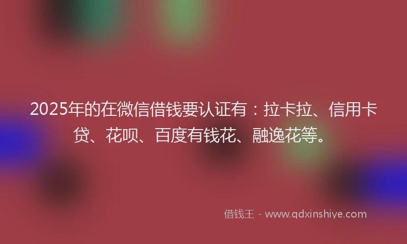 2025年的在微信借钱要认证有：拉卡拉、信用卡贷、花呗、百度有钱花、融逸花等。