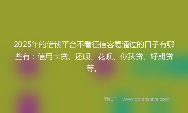 2025年的借钱平台不看征信容易通过的口子有哪些有：信用卡贷、还呗、花呗、你我贷、好期贷等。