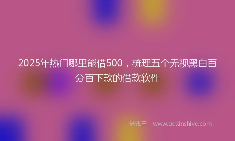 2025年热门哪里能借500，梳理五个无视黑白百分百下款的借款软件