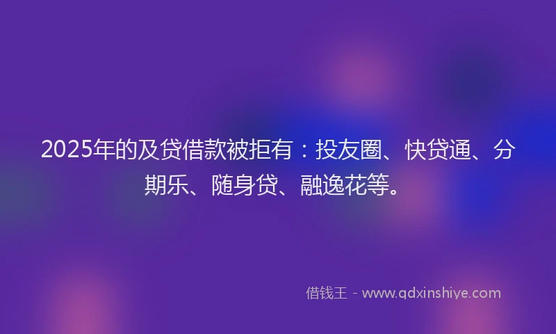 2025年的及贷借款被拒有：投友圈、快贷通、分期乐、随身贷、融逸花等。