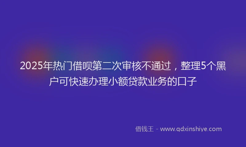 2025年热门借呗第二次审核不通过，整理5个黑户可快速办理小额贷款业务的口子