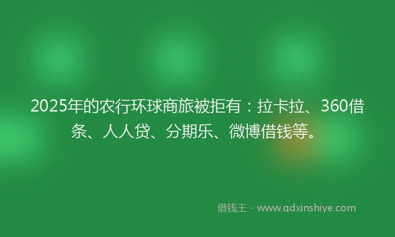 2025年的农行环球商旅被拒有：拉卡拉、360借条、人人贷、分期乐、微博借钱等。