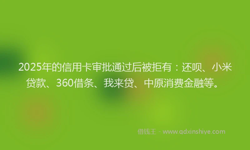 2025年的信用卡审批通过后被拒有：还呗、小米贷款、360借条、我来贷、中原消费金融等。