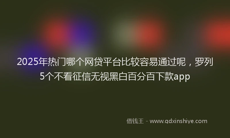 2025年热门哪个网贷平台比较容易通过呢，罗列5个不看征信无视黑白百分百下款app