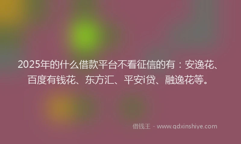 2025年的什么借款平台不看征信的有：安逸花、百度有钱花、东方汇、平安i贷、融逸花等。