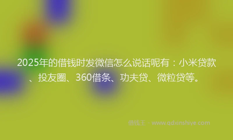 2025年的借钱时发微信怎么说话呢有：小米贷款、投友圈、360借条、功夫贷、微粒贷等。