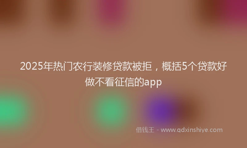 2025年热门农行装修贷款被拒，概括5个贷款好做不看征信的app