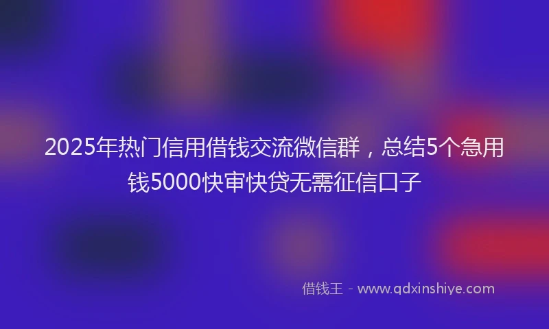 2025年热门信用借钱交流微信群，总结5个急用钱5000快审快贷无需征信口子