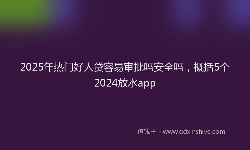 2025年热门好人贷容易审批吗安全吗，概括5个2024放水app