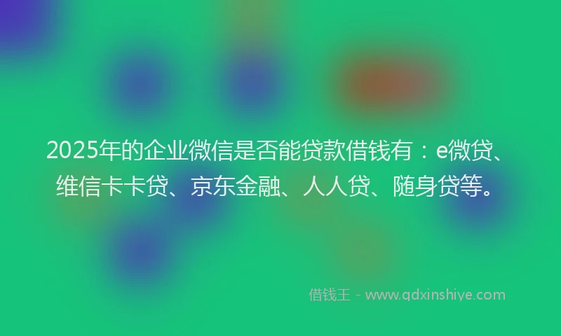 2025年的企业微信是否能贷款借钱有：e微贷、维信卡卡贷、京东金融、人人贷、随身贷等。