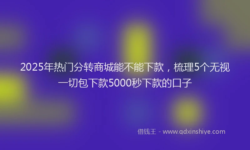 2025年热门分转商城能不能下款，梳理5个无视一切包下款5000秒下款的口子