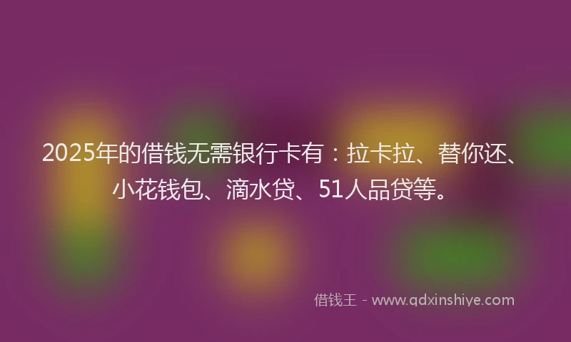 2025年的借钱无需银行卡有：拉卡拉、替你还、小花钱包、滴水贷、51人品贷等。