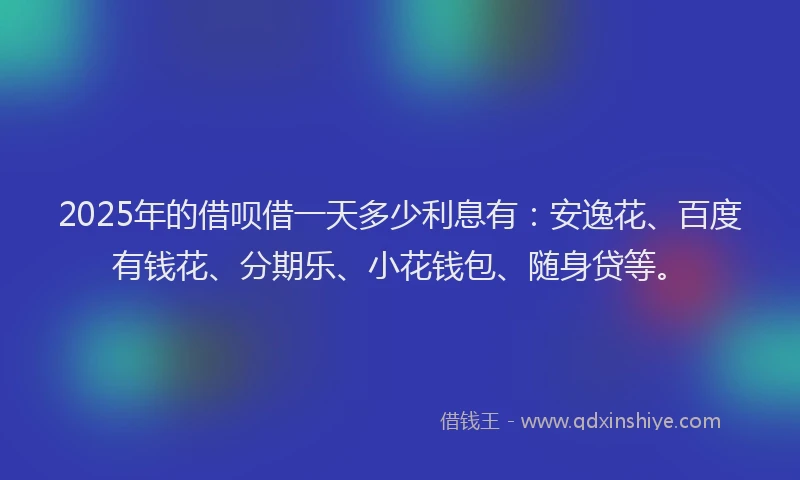 2025年的借呗借一天多少利息有:安逸花、百度有钱花、分期乐、小花钱包、随身贷等。