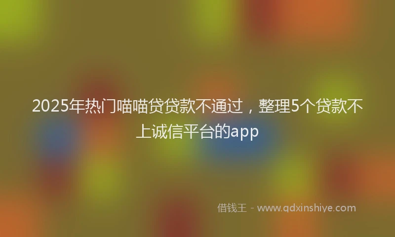 2025年热门喵喵贷贷款不通过，整理5个贷款不上诚信平台的app
