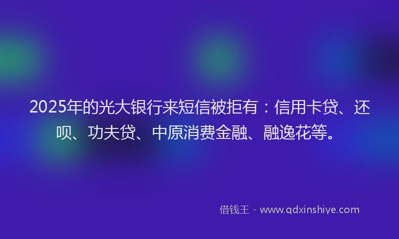 2025年的光大银行来短信被拒有：信用卡贷、还呗、功夫贷、中原消费金融、融逸花等。