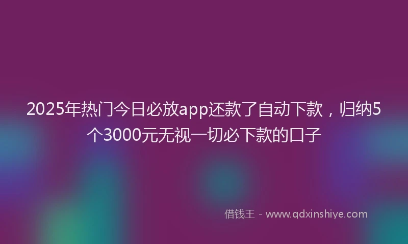 2025年热门今日必放app还款了自动下款，归纳5个3000元无视一切必下款的口子