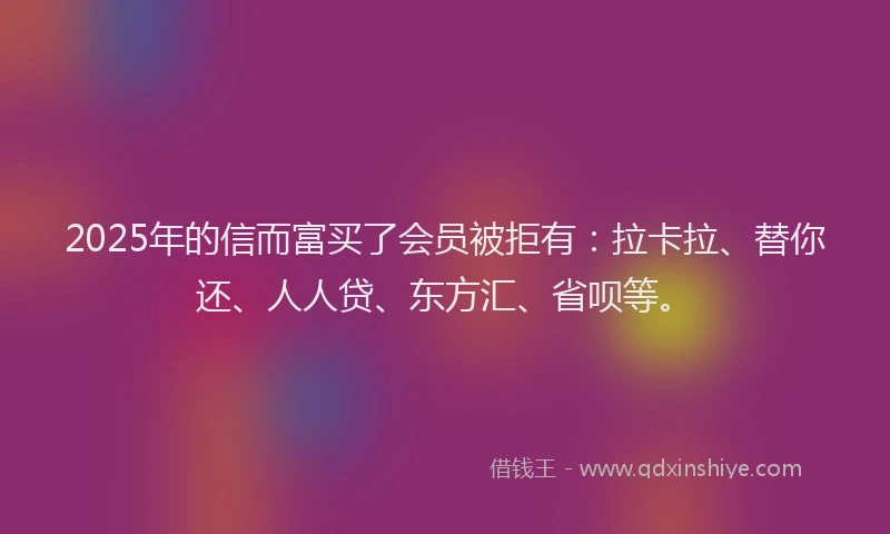 2025年的信而富买了会员被拒有：拉卡拉、替你还、人人贷、东方汇、省呗等。