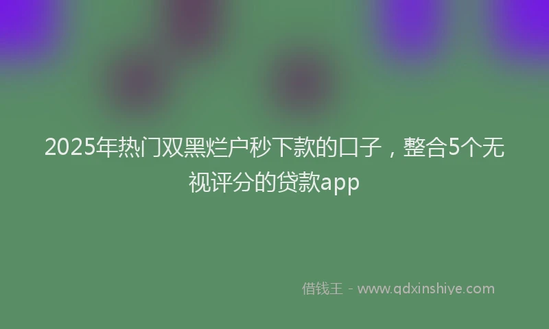 2025年热门双黑烂户秒下款的口子，整合5个无视评分的贷款app