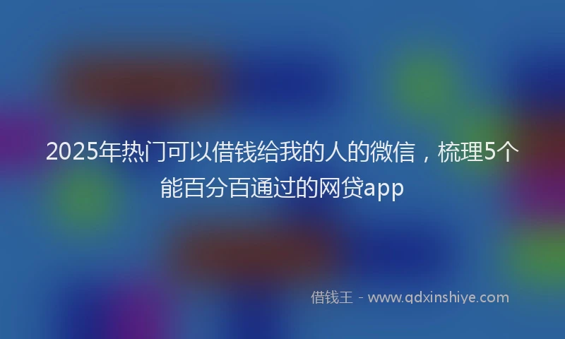 2025年热门可以借钱给我的人的微信，梳理5个能百分百通过的网贷app