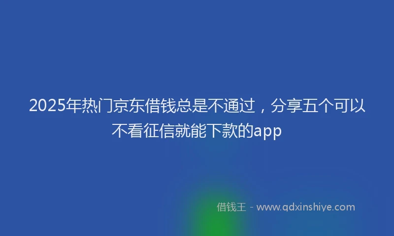 2025年热门京东借钱总是不通过，分享五个可以不看征信就能下款的app