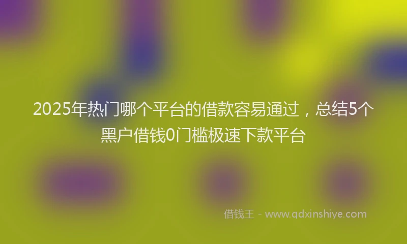 2025年热门哪个平台的借款容易通过，总结5个黑户借钱0门槛极速下款平台