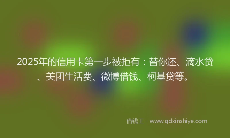 2025年的信用卡第一步被拒有：替你还、滴水贷、美团生活费、微博借钱、柯基贷等。