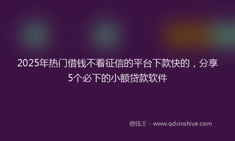 2025年热门借钱不看征信的平台下款快的，分享5个必下的小额贷款软件