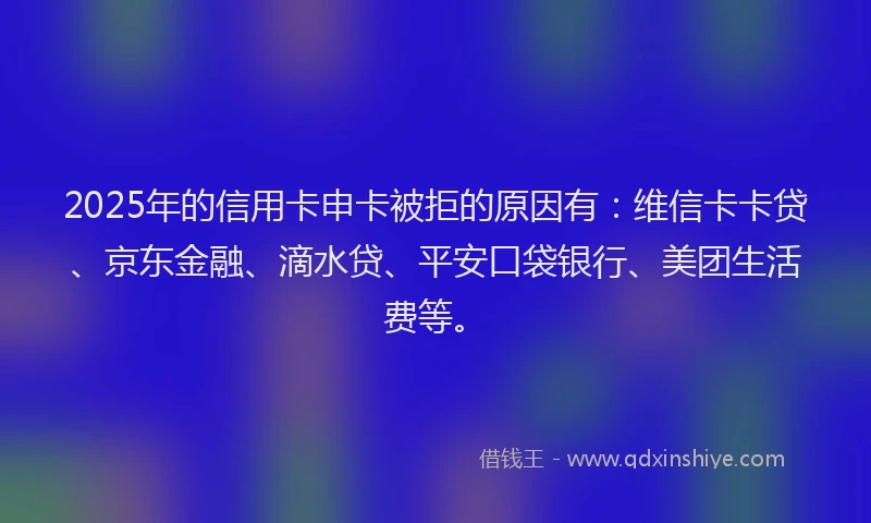 2025年的信用卡申卡被拒的原因有：维信卡卡贷、京东金融、滴水贷、平安口袋银行、美团生活费等。