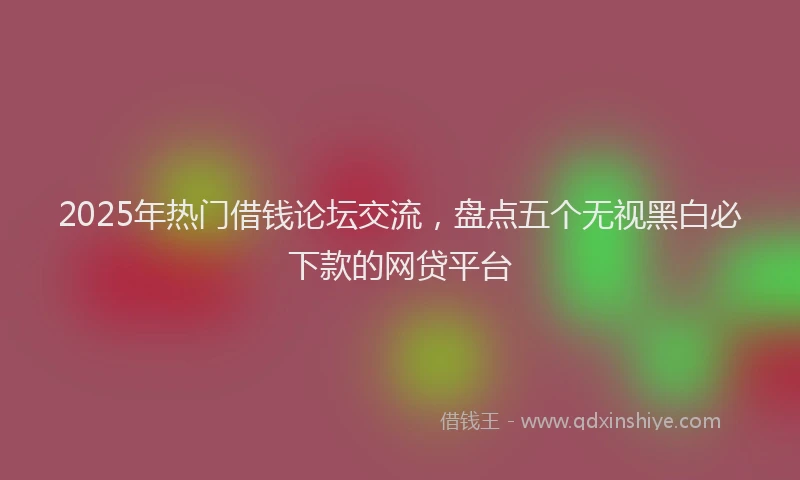 2025年热门借钱论坛交流，盘点五个无视黑白必下款的网贷平台