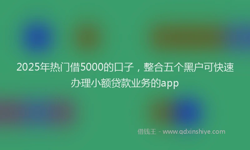 2025年热门借5000的口子，整合五个黑户可快速办理小额贷款业务的app