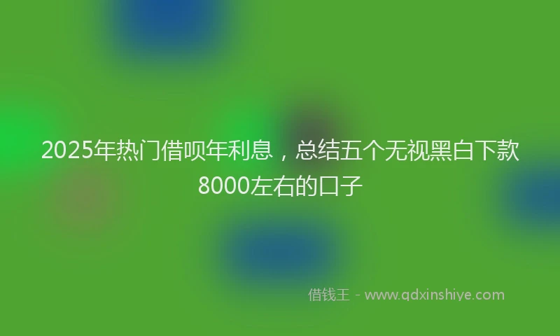 2025年热门借呗年利息，总结五个无视黑白下款8000左右的口子