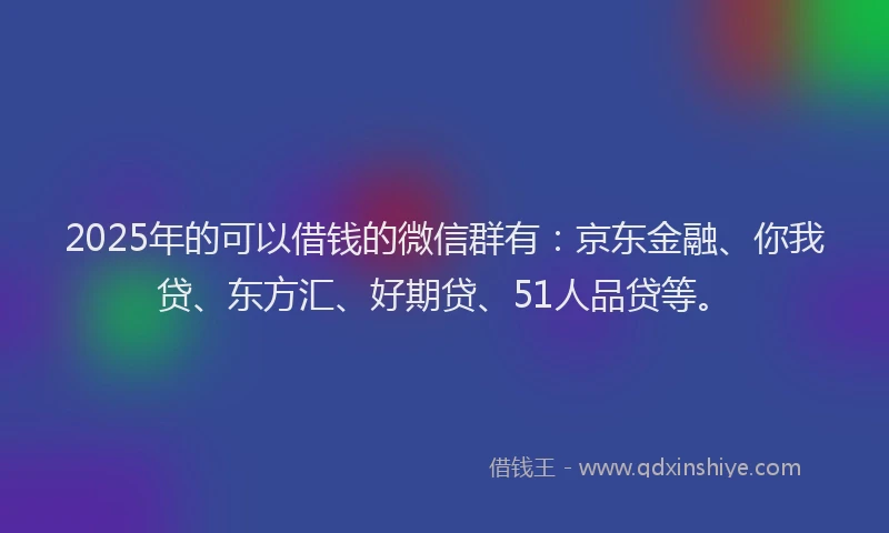 2025年的可以借钱的微信群有：京东金融、你我贷、东方汇、好期贷、51人品贷等。