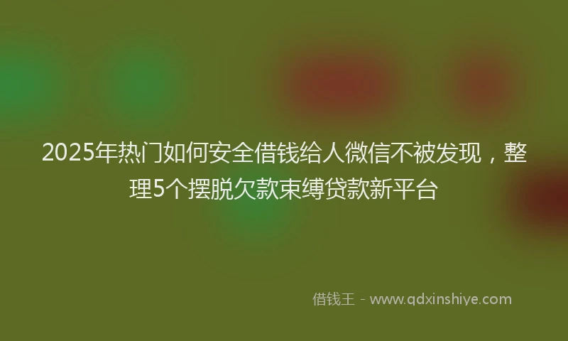 2025年热门如何安全借钱给人微信不被发现，整理5个摆脱欠款束缚贷款新平台