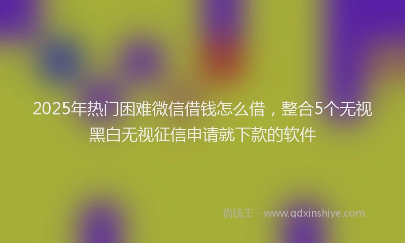 2025年热门困难微信借钱怎么借，整合5个无视黑白无视征信申请就下款的软件