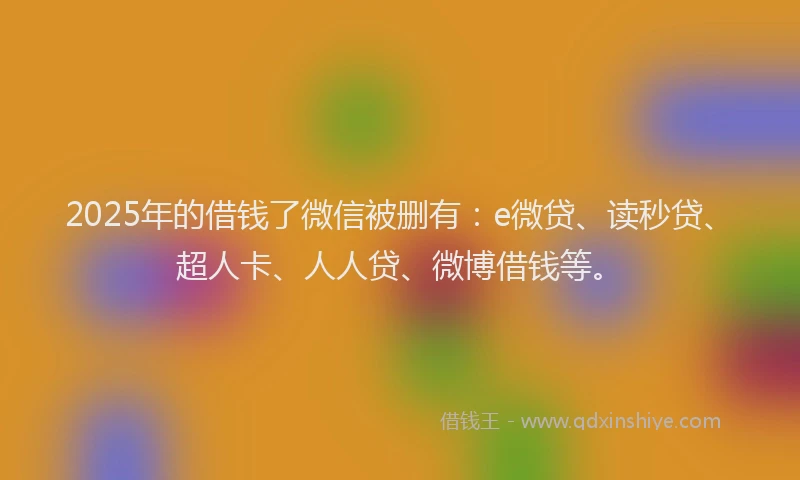 2025年的借钱了微信被删有：e微贷、读秒贷、超人卡、人人贷、微博借钱等。