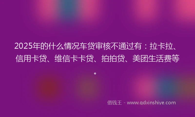2025年的什么情况车贷审核不通过有：拉卡拉、信用卡贷、维信卡卡贷、拍拍贷、美团生活费等。
