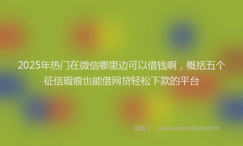 2025年热门在微信哪里边可以借钱啊，概括五个征信瑕疵也能借网贷轻松下款的平台