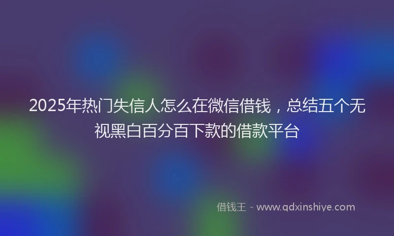 2025年热门失信人怎么在微信借钱，总结五个无视黑白百分百下款的借款平台