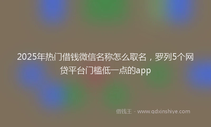 2025年热门借钱微信名称怎么取名，罗列5个网贷平台门槛低一点的app