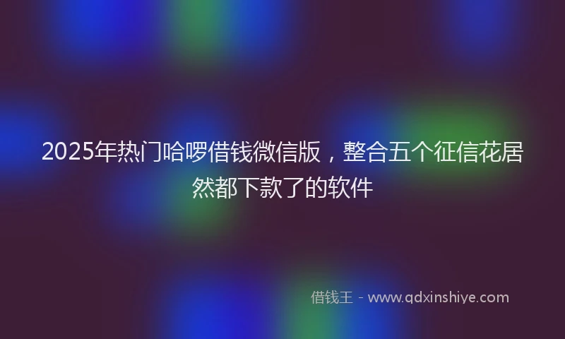 2025年热门哈啰借钱微信版，整合五个征信花居然都下款了的软件