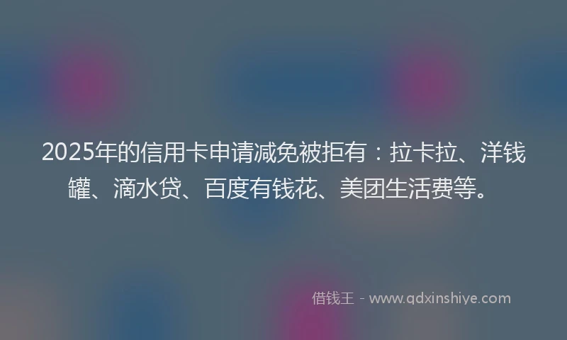 2025年的信用卡申请减免被拒有：拉卡拉、洋钱罐、滴水贷、百度有钱花、美团生活费等。