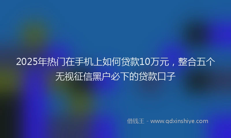 2025年热门在手机上如何贷款10万元，整合五个无视征信黑户必下的贷款口子
